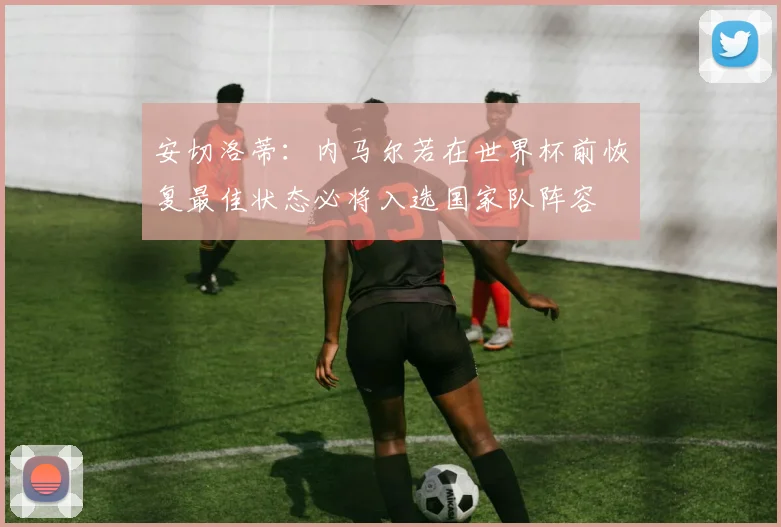 安切洛蒂：内马尔若在世界杯前恢复最佳状态必将入选国家队阵容