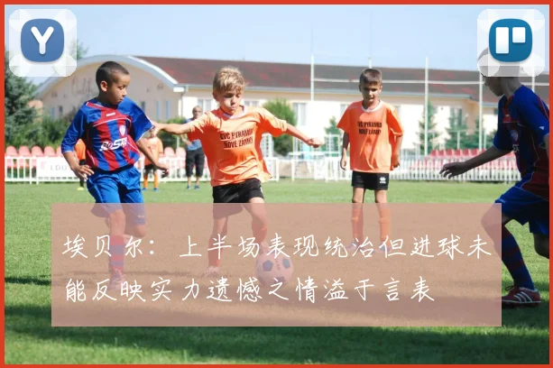 埃贝尔：上半场表现统治但进球未能反映实力遗憾之情溢于言表