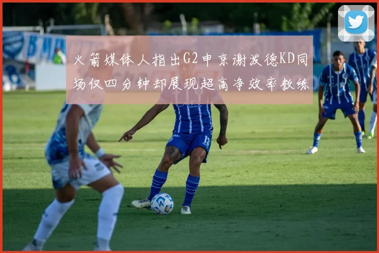 火箭媒体人指出G2申京谢泼德KD同场仅四分钟却展现超高净效率教练应负责任