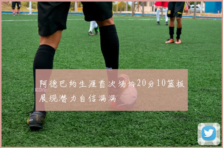 阿德巴约生涯首次场均20分10篮板展现潜力自信满满