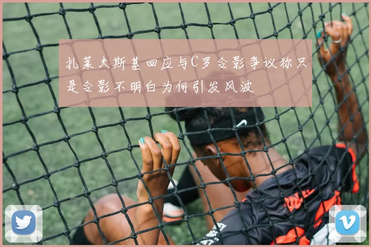 扎莱夫斯基回应与C罗合影争议称只是合影不明白为何引发风波