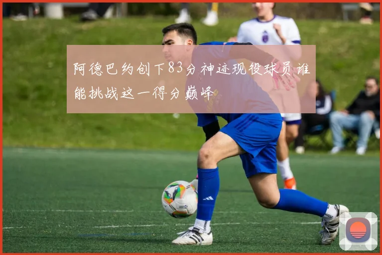 阿德巴约创下83分神迹现役球员谁能挑战这一得分巅峰
