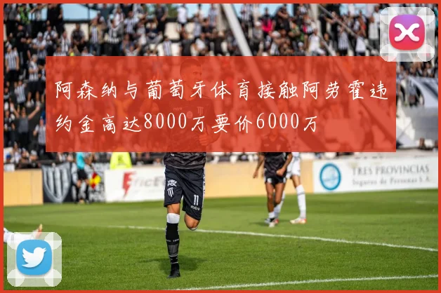 阿森纳与葡萄牙体育接触阿劳霍违约金高达8000万要价6000万