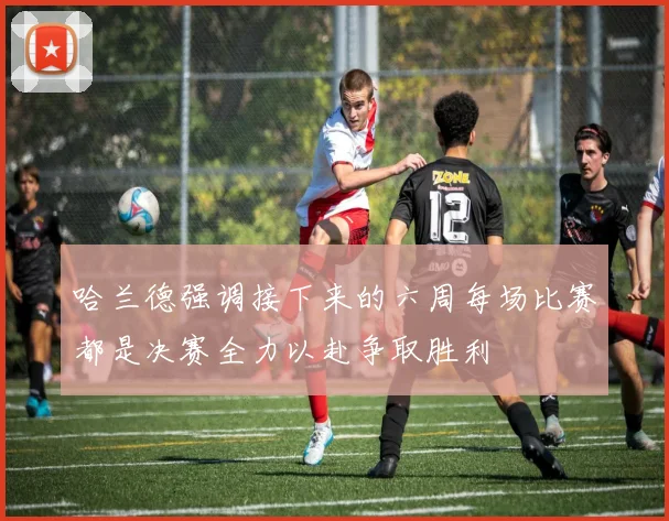 哈兰德强调接下来的六周每场比赛都是决赛全力以赴争取胜利