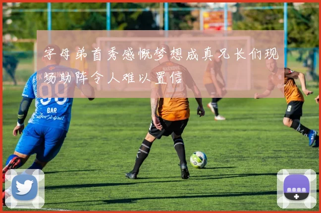 字母弟首秀感慨梦想成真兄长们现场助阵令人难以置信