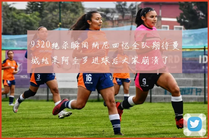 9320绝杀瞬间纳尼回忆全队期待曼城结果阿圭罗进球后大家崩溃了