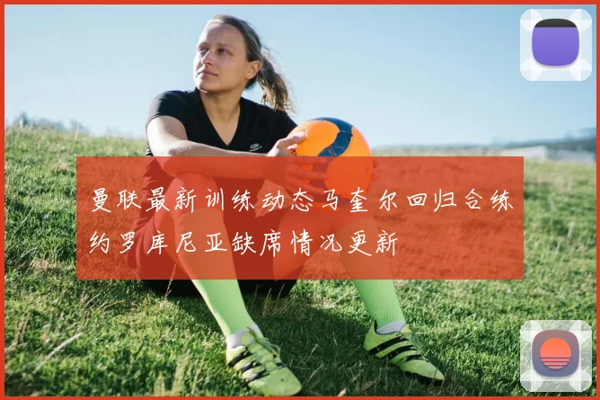 曼联最新训练动态马奎尔回归合练约罗库尼亚缺席情况更新