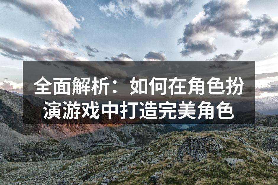全面解析：如何在角色扮演游戏中打造完美角色